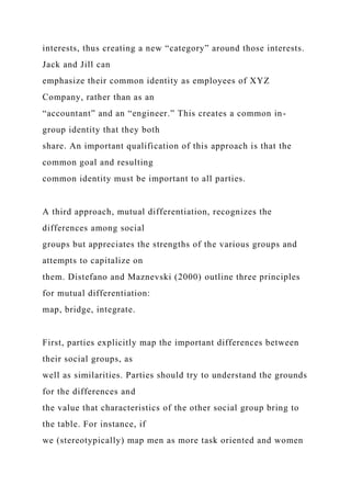 interests, thus creating a new “category” around those interests.
Jack and Jill can
emphasize their common identity as employees of XYZ
Company, rather than as an
“accountant” and an “engineer.” This creates a common in-
group identity that they both
share. An important qualification of this approach is that the
common goal and resulting
common identity must be important to all parties.
A third approach, mutual differentiation, recognizes the
differences among social
groups but appreciates the strengths of the various groups and
attempts to capitalize on
them. Distefano and Maznevski (2000) outline three principles
for mutual differentiation:
map, bridge, integrate.
First, parties explicitly map the important differences between
their social groups, as
well as similarities. Parties should try to understand the grounds
for the differences and
the value that characteristics of the other social group bring to
the table. For instance, if
we (stereotypically) map men as more task oriented and women
 