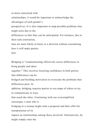 as more concerned with
relationships, it would be important to acknowledge the
advantages of each gender’s
perspectives. It is also important to map possible problems that
might arise due to the
differences so that they can be anticipated. For instance, due to
their task orientation,
men are more likely to hurry to a decision without considering
how it will make parties
feel.
Bridging is “communicating effectively across differences to
bring people and ideas
together.” This involves fostering confidence in both parties
that differences can be
bridged and building motivation to overcome the problems that
differences pose. In
addition, bridging requires parties to use maps of others to try
to communicate in ways
that reach the other. Continuing with our oversimplified
stereotype, a man who is
bridging to a woman might state a proposal and then offer his
interpretation of its
impact on relationships among those involved. Alternatively, he
might simply state the
 