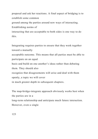 proposal and ask her reactions. A final aspect of bridging is to
establish some common
ground among the parties around new ways of interacting.
Establishing norms of
interacting that are acceptable to both sides is one way to do
this.
Integrating requires parties to ensure that they work together
toward a mutually
acceptable outcome. This means that all parties must be able to
participate on an equal
basis and build on one another’s ideas rather than debating
them. They should also
recognize that disagreements will arise and deal with them
openly, a topic we will cover
in much greater depth in subsequent chapters.
The map-bridge-integrate approach obviously works best when
the parties are in a
long-term relationship and anticipate much future interaction.
However, even a single
123
 
