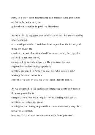 party in a short-term relationship can employ these principles
on his or her own to try to
guide the interaction in positive directions.
Shapiro (2016) suggests that conflicts can best be understood by
understanding
relationships involved and that these depend on the identity of
those involved. He
emphasizes that identities should more accurately be regarded
as fluid rather than fixed,
as implied by social categories. He discusses various
approaches to developing a positive
identity grounded in “who you are, not who you are not.”
Making this realization is a
constructive step in dealing with social identity issues.
As we observed in the section on intergroup conflict, because
they are grounded in
complex situations with long histories, dealing with social
identity, stereotyping, group
ideologies, and intergroup conflict is not necessarily easy. It is,
however, essential,
because like it or not, we are stuck with these processes.
 
