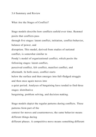 3.6 Summary and Review
What Are the Stages of Conflict?
Stage models describe how conflicts unfold over time. Rummel
posits that conflicts pass
through five stages: latent conflict, initiation, conflict behavior,
balance of power, and
disruption. This model, derived from studies of national
conflict, is somewhat similar to
Pondy’s model of organizational conflict, which posits the
following stages: latent conflict,
perceived conflict, felt conflict, manifest conflict, and
aftermath. In both cases, conflict starts
below the surface and then emerges into full-fledged struggle
and then once again moves into
a quiet period. Analyses of bargaining have tended to find three
stages: distributive
bargaining, problem solving, and decision making.
Stage models depict the regular patterns during conflicts. These
patterns form part of the
context for moves and countermoves; the same behavior means
different things during
different phases. A competitive move means something different
 