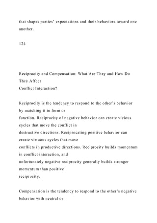 that shapes parties’ expectations and their behaviors toward one
another.
124
Reciprocity and Compensation: What Are They and How Do
They Affect
Conflict Interaction?
Reciprocity is the tendency to respond to the other’s behavior
by matching it in form or
function. Reciprocity of negative behavior can create vicious
cycles that move the conflict in
destructive directions. Reciprocating positive behavior can
create virtuous cycles that move
conflicts in productive directions. Reciprocity builds momentum
in conflict interaction, and
unfortunately negative reciprocity generally builds stronger
momentum than positive
reciprocity.
Compensation is the tendency to respond to the other’s negative
behavior with neutral or
 