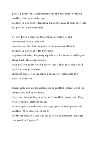 positive behavior. Compensation has the potential to reroute
conflict from destructive to
productive directions. Negative emotions make it more difficult
for parties to accommodate.
Tit-for-Tat is a strategy that applies reciprocity and
compensation in a judicious
combination that has the potential to move conflicts in
productive directions. By matching
negative behavior, the party signals that he or she is willing to
strike back. By compensating
with positive behavior, the party signals that he or she would
prefer a more productive
approach and offers the other a chance to reciprocate the
positive behavior.
Reciprocity and compensation shape conflict interaction at the
microlevel, and by so doing
they contribute to larger patterns of conflict interaction. They
help to define interdependence
between parties and constitute larger phases and episodes of
conflict. They also contribute to
the threat-rigidity cycle and its positive counterpart that were
discussed in Chapter 2.
 