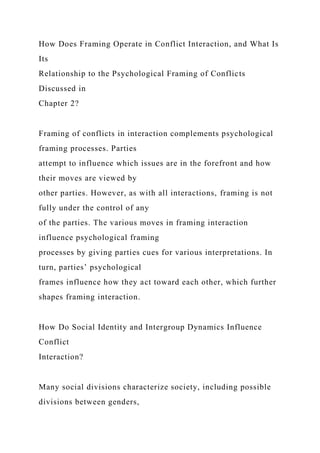 How Does Framing Operate in Conflict Interaction, and What Is
Its
Relationship to the Psychological Framing of Conflicts
Discussed in
Chapter 2?
Framing of conflicts in interaction complements psychological
framing processes. Parties
attempt to influence which issues are in the forefront and how
their moves are viewed by
other parties. However, as with all interactions, framing is not
fully under the control of any
of the parties. The various moves in framing interaction
influence psychological framing
processes by giving parties cues for various interpretations. In
turn, parties’ psychological
frames influence how they act toward each other, which further
shapes framing interaction.
How Do Social Identity and Intergroup Dynamics Influence
Conflict
Interaction?
Many social divisions characterize society, including possible
divisions between genders,
 
