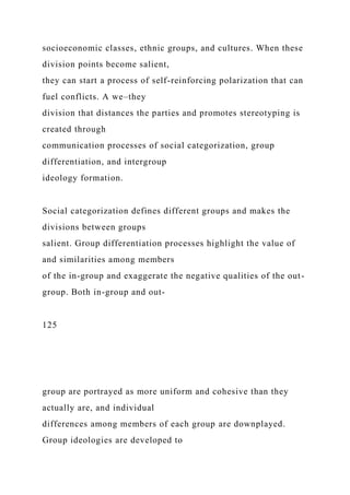 socioeconomic classes, ethnic groups, and cultures. When these
division points become salient,
they can start a process of self-reinforcing polarization that can
fuel conflicts. A we–they
division that distances the parties and promotes stereotyping is
created through
communication processes of social categorization, group
differentiation, and intergroup
ideology formation.
Social categorization defines different groups and makes the
divisions between groups
salient. Group differentiation processes highlight the value of
and similarities among members
of the in-group and exaggerate the negative qualities of the out-
group. Both in-group and out-
125
group are portrayed as more uniform and cohesive than they
actually are, and individual
differences among members of each group are downplayed.
Group ideologies are developed to
 