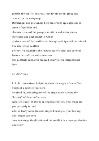 explain the conflict in a way that favors the in-group and
demonizes the out-group.
Differences and grievances between groups are explained in
terms of qualities and
characteristics of the group’s members and portrayed as
inevitable and unchangeable. Other
explanations of the conflict are downplayed, ignored, or refuted.
The intergroup conflict
perspective highlights the importance of social and cultural
factors in conflicts and reminds us
that conflicts cannot be reduced solely to the interpersonal
level.
3.7 Activities
1. 1. It is sometimes helpful to chart the stages of a conflict.
Think of a conflict you were
involved in, and using one of the stage models, write the
“history” of this conflict as a
series of stages. If this is an ongoing conflict, what stage are
you currently in, and
what is likely to be the next stage? Looking at your history,
what might you have
done to change the direction of the conflict in a more productive
direction?
 