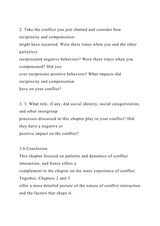 2. Take the conflict you just charted and consider how
reciprocity and compensation
might have occurred. Were there times when you and the other
party(ies)
reciprocated negative behaviors? Were there times when you
compensated? Did you
ever reciprocate positive behaviors? What impacts did
reciprocity and compensation
have on your conflict?
3. 3. What role, if any, did social identity, social categorization,
and other intergroup
processes discussed in this chapter play in your conflict? Did
they have a negative or
positive impact on the conflict?
3.8 Conclusion
This chapter focused on patterns and dynamics of conflict
interaction, and hence offers a
complement to the chapter on the inner experience of conflict.
Together, Chapters 2 and 3
offer a more detailed picture of the nature of conflict interaction
and the factors that shape it.
 