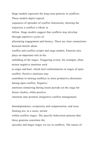 Stage models represent the long-term patterns in conflicts.
These models depict typical
sequences of episodes of conflict interaction, showing the
trajectory a conflict is likely to
follow. Stage models suggest that conflicts may develop
through repetitive cycles of
alternating engagement and latency. There are clear connections
between beliefs about
conflict and conflict scripts and stage models. Emotion also
plays an important role in the
unfolding of the stages. Triggering events, for example, often
arouse negative emotions such
as anger and hurt, which fuel confrontations in stages of open
conflict. Positive emotions may
contribute to turning conflicts in more productive directions
during open conflict. Negative
emotions simmering during latent periods set the stage for
future clashes, while positive
emotions may promote integrative conflict management.
Interdependence, reciprocity and compensation, and issue
framing are, in a sense, nested
within conflict stages. The specific behavioral patterns that
these generate constitute the
episodes and larger stages we see in conflicts. The nature of
 