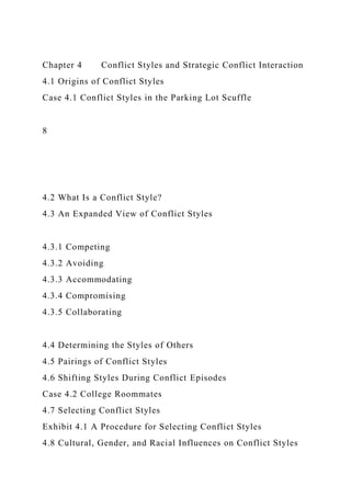 Chapter 4 Conflict Styles and Strategic Conflict Interaction
4.1 Origins of Conflict Styles
Case 4.1 Conflict Styles in the Parking Lot Scuffle
8
4.2 What Is a Conflict Style?
4.3 An Expanded View of Conflict Styles
4.3.1 Competing
4.3.2 Avoiding
4.3.3 Accommodating
4.3.4 Compromising
4.3.5 Collaborating
4.4 Determining the Styles of Others
4.5 Pairings of Conflict Styles
4.6 Shifting Styles During Conflict Episodes
Case 4.2 College Roommates
4.7 Selecting Conflict Styles
Exhibit 4.1 A Procedure for Selecting Conflict Styles
4.8 Cultural, Gender, and Racial Influences on Conflict Styles
 