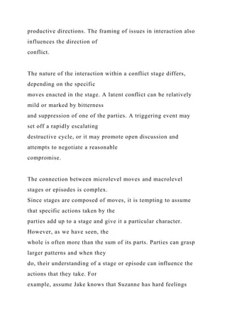 productive directions. The framing of issues in interaction also
influences the direction of
conflict.
The nature of the interaction within a conflict stage differs,
depending on the specific
moves enacted in the stage. A latent conflict can be relatively
mild or marked by bitterness
and suppression of one of the parties. A triggering event may
set off a rapidly escalating
destructive cycle, or it may promote open discussion and
attempts to negotiate a reasonable
compromise.
The connection between microlevel moves and macrolevel
stages or episodes is complex.
Since stages are composed of moves, it is tempting to assume
that specific actions taken by the
parties add up to a stage and give it a particular character.
However, as we have seen, the
whole is often more than the sum of its parts. Parties can grasp
larger patterns and when they
do, their understanding of a stage or episode can influence the
actions that they take. For
example, assume Jake knows that Suzanne has hard feelings
 