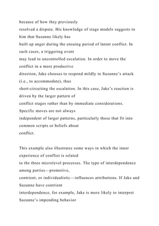 because of how they previously
resolved a dispute. His knowledge of stage models suggests to
him that Suzanne likely has
built up anger during the ensuing period of latent conflict. In
such cases, a triggering event
may lead to uncontrolled escalation. In order to move the
conflict in a more productive
direction, Jake chooses to respond mildly to Suzanne’s attack
(i.e., to accommodate), thus
short-circuiting the escalation. In this case, Jake’s reaction is
driven by the larger pattern of
conflict stages rather than by immediate considerations.
Specific moves are not always
independent of larger patterns, particularly those that fit into
common scripts or beliefs about
conflict.
This example also illustrates some ways in which the inner
experience of conflict is related
to the three microlevel processes. The type of interdependence
among parties—promotive,
contrient, or individualistic—influences attributions. If Jake and
Suzanne have contrient
interdependence, for example, Jake is more likely to interpret
Suzanne’s impending behavior
 