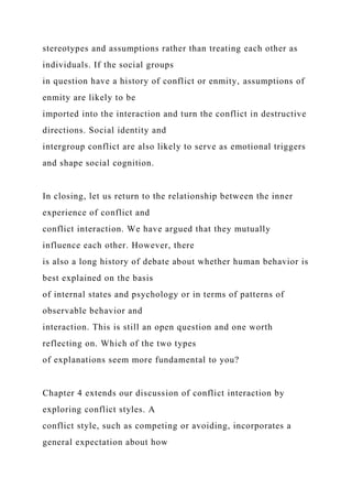 stereotypes and assumptions rather than treating each other as
individuals. If the social groups
in question have a history of conflict or enmity, assumptions of
enmity are likely to be
imported into the interaction and turn the conflict in destructive
directions. Social identity and
intergroup conflict are also likely to serve as emotional triggers
and shape social cognition.
In closing, let us return to the relationship between the inner
experience of conflict and
conflict interaction. We have argued that they mutually
influence each other. However, there
is also a long history of debate about whether human behavior is
best explained on the basis
of internal states and psychology or in terms of patterns of
observable behavior and
interaction. This is still an open question and one worth
reflecting on. Which of the two types
of explanations seem more fundamental to you?
Chapter 4 extends our discussion of conflict interaction by
exploring conflict styles. A
conflict style, such as competing or avoiding, incorporates a
general expectation about how
 