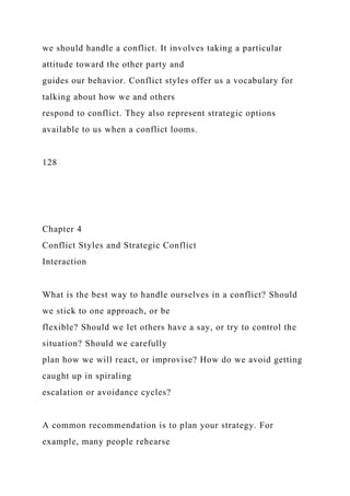 we should handle a conflict. It involves taking a particular
attitude toward the other party and
guides our behavior. Conflict styles offer us a vocabulary for
talking about how we and others
respond to conflict. They also represent strategic options
available to us when a conflict looms.
128
Chapter 4
Conflict Styles and Strategic Conflict
Interaction
What is the best way to handle ourselves in a conflict? Should
we stick to one approach, or be
flexible? Should we let others have a say, or try to control the
situation? Should we carefully
plan how we will react, or improvise? How do we avoid getting
caught up in spiraling
escalation or avoidance cycles?
A common recommendation is to plan your strategy. For
example, many people rehearse
 