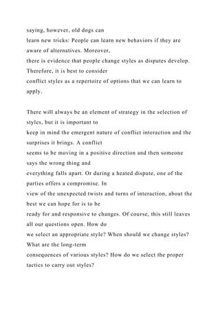 saying, however, old dogs can
learn new tricks: People can learn new behaviors if they are
aware of alternatives. Moreover,
there is evidence that people change styles as disputes develop.
Therefore, it is best to consider
conflict styles as a repertoire of options that we can learn to
apply.
There will always be an element of strategy in the selection of
styles, but it is important to
keep in mind the emergent nature of conflict interaction and the
surprises it brings. A conflict
seems to be moving in a positive direction and then someone
says the wrong thing and
everything falls apart. Or during a heated dispute, one of the
parties offers a compromise. In
view of the unexpected twists and turns of interaction, about the
best we can hope for is to be
ready for and responsive to changes. Of course, this still leaves
all our questions open. How do
we select an appropriate style? When should we change styles?
What are the long-term
consequences of various styles? How do we select the proper
tactics to carry out styles?
 
