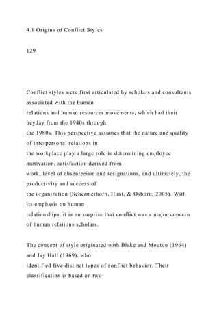 4.1 Origins of Conflict Styles
129
Conflict styles were first articulated by scholars and consultants
associated with the human
relations and human resources movements, which had their
heyday from the 1940s through
the 1980s. This perspective assumes that the nature and quality
of interpersonal relations in
the workplace play a large role in determining employee
motivation, satisfaction derived from
work, level of absenteeism and resignations, and ultimately, the
productivity and success of
the organization (Schermerhorn, Hunt, & Osborn, 2005). With
its emphasis on human
relationships, it is no surprise that conflict was a major concern
of human relations scholars.
The concept of style originated with Blake and Mouton (1964)
and Jay Hall (1969), who
identified five distinct types of conflict behavior. Their
classification is based on two
 
