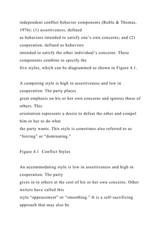 independent conflict behavior components (Ruble & Thomas,
1976): (1) assertiveness, defined
as behaviors intended to satisfy one’s own concerns; and (2)
cooperation, defined as behaviors
intended to satisfy the other individual’s concerns. These
components combine to specify the
five styles, which can be diagrammed as shown in Figure 4.1.
A competing style is high in assertiveness and low in
cooperation: The party places
great emphasis on his or her own concerns and ignores those of
others. This
orientation represents a desire to defeat the other and compel
him or her to do what
the party wants. This style is sometimes also referred to as
“forcing” or “dominating.”
Figure 4.1 Conflict Styles
An accommodating style is low in assertiveness and high in
cooperation: The party
gives in to others at the cost of his or her own concerns. Other
writers have called this
style “appeasement” or “smoothing.” It is a self-sacrificing
approach that may also be
 