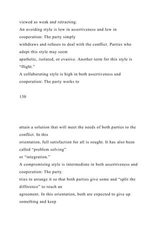viewed as weak and retracting.
An avoiding style is low in assertiveness and low in
cooperation: The party simply
withdraws and refuses to deal with the conflict. Parties who
adopt this style may seem
apathetic, isolated, or evasive. Another term for this style is
“flight.”
A collaborating style is high in both assertiveness and
cooperation: The party works to
130
attain a solution that will meet the needs of both parties to the
conflict. In this
orientation, full satisfaction for all is sought. It has also been
called “problem solving”
or “integration.”
A compromising style is intermediate in both assertiveness and
cooperation: The party
tries to arrange it so that both parties give some and “split the
difference” to reach an
agreement. In this orientation, both are expected to give up
something and keep
 