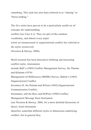 something. This style has also been referred to as “sharing” or
“horse-trading.”
The five styles have proven to be a particularly useful set of
concepts for understanding
conflict (see Case 4.1). They are part of the common
vocabulary, and almost every major
writer on interpersonal or organizational conflict has referred to
the styles extensively
(Nicotera & Dorsey, 2006).
Much research has been directed to defining and measuring
conflict styles. Instruments
include Hall’s (1969) Conflict Management Survey, the Thomas
and Kilmann (1974)
Management-of-Differences (MODE) Survey, Rahim’s (1983)
Organizational Conflict
Inventory-II, the Putnam and Wilson (1982) Organizational
Communication Conflict
Instrument, and the Ross and DeWine (1988) Conflict
Management Message Style Instrument
(see Nicotera & Dorsey, 2006, for a more detailed discussion of
these). Each instrument
identifies somewhat different styles or dimensions underlying
conflict, but in general they
 