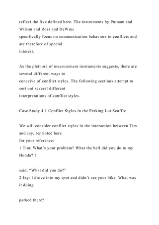 reflect the five defined here. The instruments by Putnam and
Wilson and Ross and DeWine
specifically focus on communication behaviors in conflicts and
are therefore of special
interest.
As the plethora of measurement instruments suggests, there are
several different ways to
conceive of conflict styles. The following sections attempt to
sort out several different
interpretations of conflict styles.
Case Study 4.1 Conflict Styles in the Parking Lot Scuffle
We will consider conflict styles in the interaction between Tim
and Jay, reprinted here
for your reference:
1 Tim: What’s your problem? What the hell did you do to my
Honda? I
said, “What did you do?”
2 Jay: I drove into my spot and didn’t see your bike. What was
it doing
parked there?
 