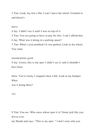 3 Tim: Look, my tire’s flat. I can’t move the wheel. Crushed in
and doesn’t
move.
4 Jay: I didn’t see it until I was on top of it.
5 Tim: You are going to have to pay for this. I can’t afford this.
6 Jay: What was it doing in a parking space?
7 Tim: What’s your problem? It was parked. Look at the wheel.
You came
around pretty good.
8 Jay: Listen, this is my spot. I didn’t see it, and it shouldn’t
have been
there. You’re lucky I stopped when I did. Look at my bumper.
What
was it doing there?
131
9 Tim: You ass. Who cares whose spot it is? Some jerk like you
drives over
my Honda and says, “This is my spot. “ I don’t care who you
 