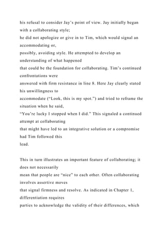 his refusal to consider Jay’s point of view. Jay initially began
with a collaborating style;
he did not apologize or give in to Tim, which would signal an
accommodating or,
possibly, avoiding style. He attempted to develop an
understanding of what happened
that could be the foundation for collaborating. Tim’s continued
confrontations were
answered with firm resistance in line 8. Here Jay clearly stated
his unwillingness to
accommodate (“Look, this is my spot.”) and tried to reframe the
situation when he said,
“You’re lucky I stopped when I did.” This signaled a continued
attempt at collaborating
that might have led to an integrative solution or a compromise
had Tim followed this
lead.
This in turn illustrates an important feature of collaborating; it
does not necessarily
mean that people are “nice” to each other. Often collaborating
involves assertive moves
that signal firmness and resolve. As indicated in Chapter 1,
differentiation requires
parties to acknowledge the validity of their differences, which
 