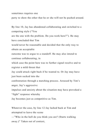 sometimes requires one
party to show the other that he or she will not be pushed around.
By line 10, Jay has abandoned collaborating and switched to a
competing style (“You
are the one with the problem. Do you work here?”). He may
have concluded that Tim
would never be reasonable and decided that the only way to
obtain an acceptable
outcome was to argue to a standoff. He may also intend to
continue collaborating, in
which case the point here was to further signal resolve and to
register a mild threat that
Jay could attack right back if he wanted to. Or Jay may have
just been sucked into the
confrontation through a matching process. Aroused by Tim’s
anger, Jay’s aggressive
impulses and anxiety about the situation may have provoked a
“fight” response whereby
Jay becomes just as competitive as Tim.
Whatever the case, by line 12 Jay lashed back at Tim and
attempted to leave the scene
—”Who in the hell do you think you are? (Starts walking
away.)” Taken out of context,
 