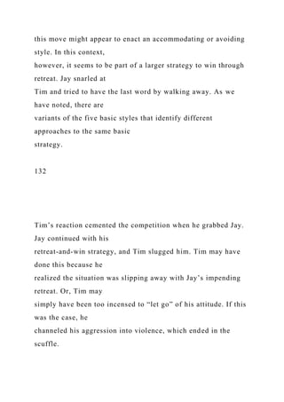 this move might appear to enact an accommodating or avoiding
style. In this context,
however, it seems to be part of a larger strategy to win through
retreat. Jay snarled at
Tim and tried to have the last word by walking away. As we
have noted, there are
variants of the five basic styles that identify different
approaches to the same basic
strategy.
132
Tim’s reaction cemented the competition when he grabbed Jay.
Jay continued with his
retreat-and-win strategy, and Tim slugged him. Tim may have
done this because he
realized the situation was slipping away with Jay’s impending
retreat. Or, Tim may
simply have been too incensed to “let go” of his attitude. If this
was the case, he
channeled his aggression into violence, which ended in the
scuffle.
 
