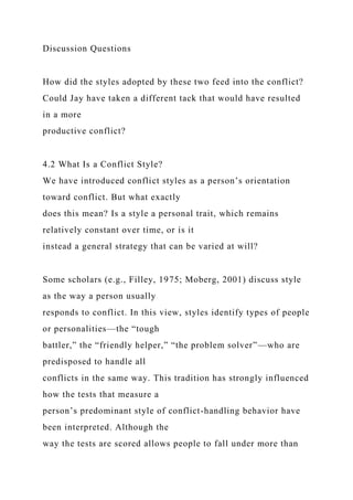 Discussion Questions
How did the styles adopted by these two feed into the conflict?
Could Jay have taken a different tack that would have resulted
in a more
productive conflict?
4.2 What Is a Conflict Style?
We have introduced conflict styles as a person’s orientation
toward conflict. But what exactly
does this mean? Is a style a personal trait, which remains
relatively constant over time, or is it
instead a general strategy that can be varied at will?
Some scholars (e.g., Filley, 1975; Moberg, 2001) discuss style
as the way a person usually
responds to conflict. In this view, styles identify types of people
or personalities—the “tough
battler,” the “friendly helper,” “the problem solver”—who are
predisposed to handle all
conflicts in the same way. This tradition has strongly influenced
how the tests that measure a
person’s predominant style of conflict-handling behavior have
been interpreted. Although the
way the tests are scored allows people to fall under more than
 