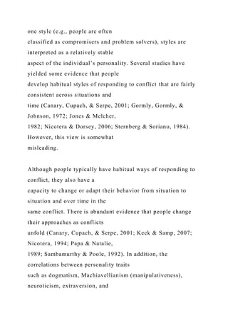 one style (e.g., people are often
classified as compromisers and problem solvers), styles are
interpreted as a relatively stable
aspect of the individual’s personality. Several studies have
yielded some evidence that people
develop habitual styles of responding to conflict that are fairly
consistent across situations and
time (Canary, Cupach, & Serpe, 2001; Gormly, Gormly, &
Johnson, 1972; Jones & Melcher,
1982; Nicotera & Dorsey, 2006; Sternberg & Soriano, 1984).
However, this view is somewhat
misleading.
Although people typically have habitual ways of responding to
conflict, they also have a
capacity to change or adapt their behavior from situation to
situation and over time in the
same conflict. There is abundant evidence that people change
their approaches as conflicts
unfold (Canary, Cupach, & Serpe, 2001; Keck & Samp, 2007;
Nicotera, 1994; Papa & Natalie,
1989; Sambamurthy & Poole, 1992). In addition, the
correlations between personality traits
such as dogmatism, Machiavellianism (manipulativeness),
neuroticism, extraversion, and
 