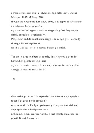 agreeableness and conflict styles are typically low (Jones &
Melcher, 1982; Moberg, 2001;
though see Rogan and LaFrance, 2003, who reported substantial
correlations between conflict
style and verbal aggressiveness), suggesting that they are not
firmly anchored in personality.
People can and do adapt and change, and denying this capacity
through the assumption of
fixed styles denies an important human potential.
Taught to large numbers of people, this view could even be
harmful. If people assume their
styles are stable characteristics, they may not be motivated to
change in order to break out of
133
destructive patterns. If a supervisor assumes an employee is a
tough battler and will always be
one, he or she is likely to go into any disagreement with the
employee with a belligerent “he’s-
not-going-to-run-over-me” attitude that greatly increases the
possibility of destructive
 