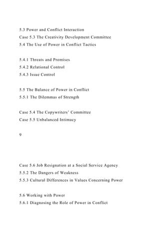 5.3 Power and Conflict Interaction
Case 5.3 The Creativity Development Committee
5.4 The Use of Power in Conflict Tactics
5.4.1 Threats and Promises
5.4.2 Relational Control
5.4.3 Issue Control
5.5 The Balance of Power in Conflict
5.5.1 The Dilemmas of Strength
Case 5.4 The Copywriters’ Committee
Case 5.5 Unbalanced Intimacy
9
Case 5.6 Job Resignation at a Social Service Agency
5.5.2 The Dangers of Weakness
5.5.3 Cultural Differences in Values Concerning Power
5.6 Working with Power
5.6.1 Diagnosing the Role of Power in Conflict
 