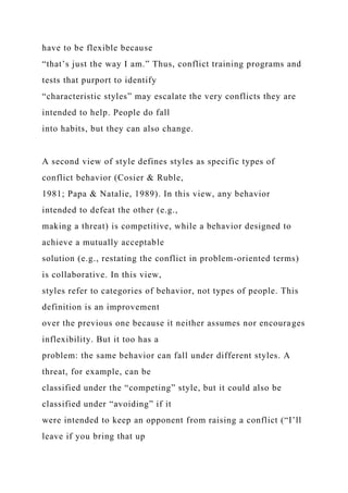 have to be flexible because
“that’s just the way I am.” Thus, conflict training programs and
tests that purport to identify
“characteristic styles” may escalate the very conflicts they are
intended to help. People do fall
into habits, but they can also change.
A second view of style defines styles as specific types of
conflict behavior (Cosier & Ruble,
1981; Papa & Natalie, 1989). In this view, any behavior
intended to defeat the other (e.g.,
making a threat) is competitive, while a behavior designed to
achieve a mutually acceptable
solution (e.g., restating the conflict in problem-oriented terms)
is collaborative. In this view,
styles refer to categories of behavior, not types of people. This
definition is an improvement
over the previous one because it neither assumes nor encourages
inflexibility. But it too has a
problem: the same behavior can fall under different styles. A
threat, for example, can be
classified under the “competing” style, but it could also be
classified under “avoiding” if it
were intended to keep an opponent from raising a conflict (“I’ll
leave if you bring that up
 