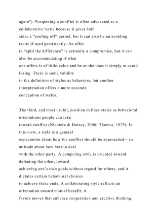 again”). Postponing a conflict is often advocated as a
collaborative tactic because it gives both
sides a “cooling off” period, but it can also be an avoiding
tactic if used persistently. An offer
to “split the difference” is certainly a compromise, but it can
also be accommodating if what
one offers is of little value and he or she does it simply to avoid
losing. There is some validity
in the definition of styles as behaviors, but another
interpretation offers a more accurate
conception of styles.
The third, and most useful, position defines styles as behavioral
orientations people can take
toward conflict (Nicotera & Dorsey, 2006; Thomas, 1975). In
this view, a style is a general
expectation about how the conflict should be approached—an
attitude about how best to deal
with the other party. A competing style is oriented toward
defeating the other, toward
achieving one’s own goals without regard for others, and it
dictates certain behavioral choices
to achieve these ends. A collaborating style reflects an
orientation toward mutual benefit; it
favors moves that enhance cooperation and creative thinking
 
