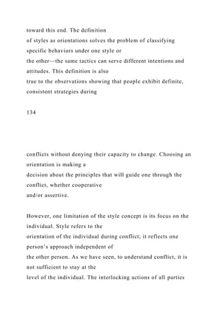 toward this end. The definition
of styles as orientations solves the problem of classifying
specific behaviors under one style or
the other—the same tactics can serve different intentions and
attitudes. This definition is also
true to the observations showing that people exhibit definite,
consistent strategies during
134
conflicts without denying their capacity to change. Choosing an
orientation is making a
decision about the principles that will guide one through the
conflict, whether cooperative
and/or assertive.
However, one limitation of the style concept is its focus on the
individual. Style refers to the
orientation of the individual during conflict; it reflects one
person’s approach independent of
the other person. As we have seen, to understand conflict, it is
not sufficient to stay at the
level of the individual. The interlocking actions of all parties
 