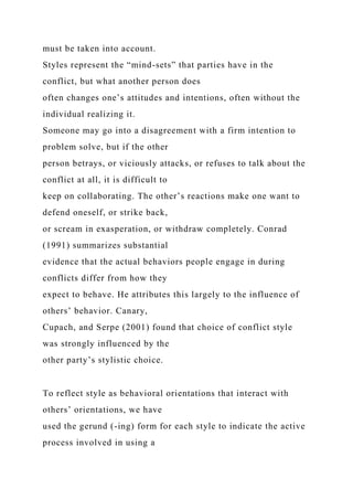 must be taken into account.
Styles represent the “mind-sets” that parties have in the
conflict, but what another person does
often changes one’s attitudes and intentions, often without the
individual realizing it.
Someone may go into a disagreement with a firm intention to
problem solve, but if the other
person betrays, or viciously attacks, or refuses to talk about the
conflict at all, it is difficult to
keep on collaborating. The other’s reactions make one want to
defend oneself, or strike back,
or scream in exasperation, or withdraw completely. Conrad
(1991) summarizes substantial
evidence that the actual behaviors people engage in during
conflicts differ from how they
expect to behave. He attributes this largely to the influence of
others’ behavior. Canary,
Cupach, and Serpe (2001) found that choice of conflict style
was strongly influenced by the
other party’s stylistic choice.
To reflect style as behavioral orientations that interact with
others’ orientations, we have
used the gerund (-ing) form for each style to indicate the active
process involved in using a
 