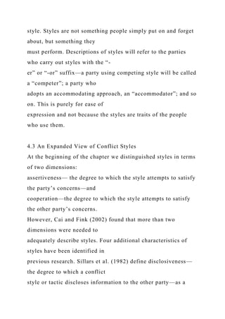 style. Styles are not something people simply put on and forget
about, but something they
must perform. Descriptions of styles will refer to the parties
who carry out styles with the “-
er” or “-or” suffix—a party using competing style will be called
a “competer”; a party who
adopts an accommodating approach, an “accommodator”; and so
on. This is purely for ease of
expression and not because the styles are traits of the people
who use them.
4.3 An Expanded View of Conflict Styles
At the beginning of the chapter we distinguished styles in terms
of two dimensions:
assertiveness— the degree to which the style attempts to satisfy
the party’s concerns—and
cooperation—the degree to which the style attempts to satisfy
the other party’s concerns.
However, Cai and Fink (2002) found that more than two
dimensions were needed to
adequately describe styles. Four additional characteristics of
styles have been identified in
previous research. Sillars et al. (1982) define disclosiveness—
the degree to which a conflict
style or tactic discloses information to the other party—as a
 