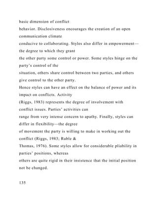 basic dimension of conflict
behavior. Disclosiveness encourages the creation of an open
communication climate
conducive to collaborating. Styles also differ in empowerment—
the degree to which they grant
the other party some control or power. Some styles hinge on the
party’s control of the
situation, others share control between two parties, and others
give control to the other party.
Hence styles can have an effect on the balance of power and its
impact on conflicts. Activity
(Riggs, 1983) represents the degree of involvement with
conflict issues. Parties’ activities can
range from very intense concern to apathy. Finally, styles can
differ in flexibility—the degree
of movement the party is willing to make in working out the
conflict (Riggs, 1983; Ruble &
Thomas, 1976). Some styles allow for considerable pliability in
parties’ positions, whereas
others are quite rigid in their insistence that the initial position
not be changed.
135
 