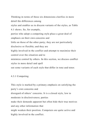 Thinking in terms of these six dimensions clarifies in more
detail the differences among
styles and enables us to discern variants of the styles, as Table
4.1 shows. So, for example,
parties who adopt a competing style place a great deal of
emphasis on their own concerns and
little on those of the other party; they are not particularly
disclosive or flexible; and they are
highly involved in the conflict and attempt to maximize their
control over the situation and to
minimize control by others. In this section, we discuss conflict
styles in more detail and spell
out some variants of each style that differ in tone and tenor.
4.3.1 Competing
This style is marked by a primary emphasis on satisfying the
party’s own concerns and
disregard of others’ concerns. It is a closed style, low to
moderate in disclosiveness; parties
make their demands apparent but often hide their true motives
and any other information that
might weaken their position. Competers are quite active and
highly involved in the conflict.
 