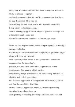 Frisby and Westerman (2010) found that competers were more
likely to choose computer-
mediated communication for conflict conversations than face-
to-face discussion. This may be
because they believe these media will be easier to control.
Using email, instant messaging, or
mobile messaging applications, they can get their message out
without interruption and can
also refuse to respond to others’ claims or arguments.
There are two major variants of the competing style. In forcing,
parties exhibit low
flexibility and disclosiveness and simply try to get others to go
along with them by virtue of
their superior power. There is no expression of concern or
understanding for the other’s
position, nor any effort to build or to preserve a future
relationship. The ways in which parties
enact forcing range from rational yet unwavering demands to
physical and verbal aggression.
In a study of aggression in interpersonal relationships, Olson
and Braithwaite (2004) described
several forms of aggressive behavior, including shouting,
throwing items, slamming a car
door, pushing or shoving, throwing a drink on someone, and
 