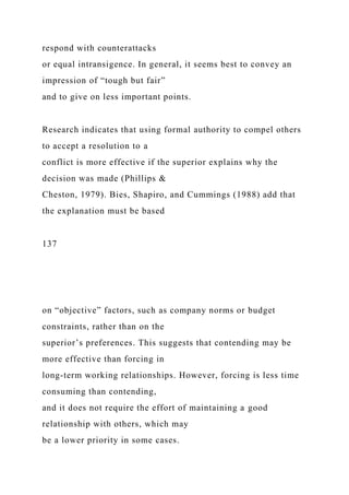 respond with counterattacks
or equal intransigence. In general, it seems best to convey an
impression of “tough but fair”
and to give on less important points.
Research indicates that using formal authority to compel others
to accept a resolution to a
conflict is more effective if the superior explains why the
decision was made (Phillips &
Cheston, 1979). Bies, Shapiro, and Cummings (1988) add that
the explanation must be based
137
on “objective” factors, such as company norms or budget
constraints, rather than on the
superior’s preferences. This suggests that contending may be
more effective than forcing in
long-term working relationships. However, forcing is less time
consuming than contending,
and it does not require the effort of maintaining a good
relationship with others, which may
be a lower priority in some cases.
 