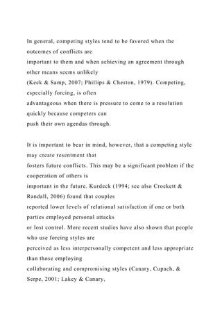 In general, competing styles tend to be favored when the
outcomes of conflicts are
important to them and when achieving an agreement through
other means seems unlikely
(Keck & Samp, 2007; Phillips & Cheston, 1979). Competing,
especially forcing, is often
advantageous when there is pressure to come to a resolution
quickly because competers can
push their own agendas through.
It is important to bear in mind, however, that a competing style
may create resentment that
fosters future conflicts. This may be a significant problem if the
cooperation of others is
important in the future. Kurdeck (1994; see also Crockett &
Randall, 2006) found that couples
reported lower levels of relational satisfaction if one or both
parties employed personal attacks
or lost control. More recent studies have also shown that people
who use forcing styles are
perceived as less interpersonally competent and less appropriate
than those employing
collaborating and compromising styles (Canary, Cupach, &
Serpe, 2001; Lakey & Canary,
 