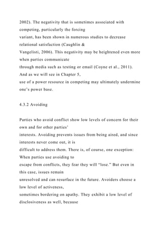 2002). The negativity that is sometimes associated with
competing, particularly the forcing
variant, has been shown in numerous studies to decrease
relational satisfaction (Caughlin &
Vangelisti, 2006). This negativity may be heightened even more
when parties communicate
through media such as texting or email (Coyne et al., 2011).
And as we will see in Chapter 5,
use of a power resource in competing may ultimately undermine
one’s power base.
4.3.2 Avoiding
Parties who avoid conflict show low levels of concern for their
own and for other parties’
interests. Avoiding prevents issues from being aired, and since
interests never come out, it is
difficult to address them. There is, of course, one exception:
When parties use avoiding to
escape from conflicts, they fear they will “lose.” But even in
this case, issues remain
unresolved and can resurface in the future. Avoiders choose a
low level of activeness,
sometimes bordering on apathy. They exhibit a low level of
disclosiveness as well, because
 