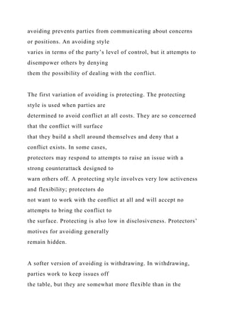 avoiding prevents parties from communicating about concerns
or positions. An avoiding style
varies in terms of the party’s level of control, but it attempts to
disempower others by denying
them the possibility of dealing with the conflict.
The first variation of avoiding is protecting. The protecting
style is used when parties are
determined to avoid conflict at all costs. They are so concerned
that the conflict will surface
that they build a shell around themselves and deny that a
conflict exists. In some cases,
protectors may respond to attempts to raise an issue with a
strong counterattack designed to
warn others off. A protecting style involves very low activeness
and flexibility; protectors do
not want to work with the conflict at all and will accept no
attempts to bring the conflict to
the surface. Protecting is also low in disclosiveness. Protectors’
motives for avoiding generally
remain hidden.
A softer version of avoiding is withdrawing. In withdrawing,
parties work to keep issues off
the table, but they are somewhat more flexible than in the
 