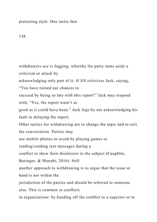 protecting style. One tactic that
138
withdrawers use is fogging, whereby the party turns aside a
criticism or attack by
acknowledging only part of it. If Jill criticizes Jack, saying,
“You have ruined our chances to
succeed by being so late with this report!” Jack may respond
with, “Yes, the report wasn’t as
good as it could have been.” Jack fogs by not acknowledging his
fault in delaying the report.
Other tactics for withdrawing are to change the topic and to exit
the conversation. Parties may
use mobile phones to avoid by playing games or
reading/sending text messages during a
conflict to show their disinterest in the subject (Caughlin,
Basinger, & Sharabi, 2016). Still
another approach to withdrawing is to argue that the issue at
hand is not within the
jurisdiction of the parties and should be referred to someone
else. This is common in conflicts
in organizations: by handing off the conflict to a superior or to
 