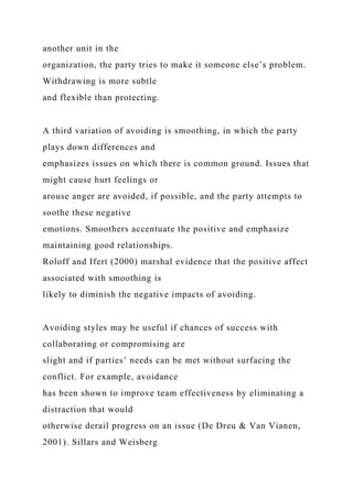 another unit in the
organization, the party tries to make it someone else’s problem.
Withdrawing is more subtle
and flexible than protecting.
A third variation of avoiding is smoothing, in which the party
plays down differences and
emphasizes issues on which there is common ground. Issues that
might cause hurt feelings or
arouse anger are avoided, if possible, and the party attempts to
soothe these negative
emotions. Smoothers accentuate the positive and emphasize
maintaining good relationships.
Roloff and Ifert (2000) marshal evidence that the positive affect
associated with smoothing is
likely to diminish the negative impacts of avoiding.
Avoiding styles may be useful if chances of success with
collaborating or compromising are
slight and if parties’ needs can be met without surfacing the
conflict. For example, avoidance
has been shown to improve team effectiveness by eliminating a
distraction that would
otherwise derail progress on an issue (De Dreu & Van Vianen,
2001). Sillars and Weisberg
 