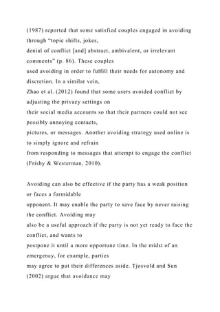 (1987) reported that some satisfied couples engaged in avoiding
through “topic shifts, jokes,
denial of conflict [and] abstract, ambivalent, or irrelevant
comments” (p. 86). These couples
used avoiding in order to fulfill their needs for autonomy and
discretion. In a similar vein,
Zhao et al. (2012) found that some users avoided conflict by
adjusting the privacy settings on
their social media accounts so that their partners could not see
possibly annoying contacts,
pictures, or messages. Another avoiding strategy used online is
to simply ignore and refrain
from responding to messages that attempt to engage the conflict
(Frisby & Westerman, 2010).
Avoiding can also be effective if the party has a weak position
or faces a formidable
opponent. It may enable the party to save face by never raising
the conflict. Avoiding may
also be a useful approach if the party is not yet ready to face the
conflict, and wants to
postpone it until a more opportune time. In the midst of an
emergency, for example, parties
may agree to put their differences aside. Tjosvold and Sun
(2002) argue that avoidance may
 