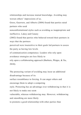 relationships and increase mutual knowledge. Avoiding may
worsen others’ impressions of us.
Gross, Guerrero, and Alberts (2004) found that parties rated
partners who used
nonconfrontational styles such as avoiding as inappropriate and
ineffective. Lakey and Canary
(2002) found that parties who behaved toward their partners in
ways that the partners
perceived were insensitive to their goals led partners to assess
the party as having low levels
of communication competence. Leaders who rely upon
avoidance strategies are less likely to
rely upon a collaborating approach (Barbuto, Phipps, & Xu,
2010).
The protecting variant of avoiding may incur an additional
disadvantage because of its
surface resemblance to forcing. It can anger others and
encourage them to adopt a competing
style. Protecting has an advantage over withdrawing in that it is
not likely to make one seem
vulnerable, whereas withdrawing may. However, withdrawing
and smoothing are more likely
to promote a good relationship with other parties than
 