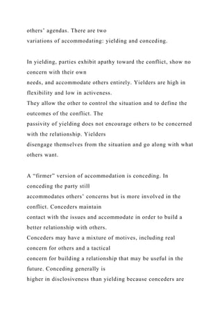 others’ agendas. There are two
variations of accommodating: yielding and conceding.
In yielding, parties exhibit apathy toward the conflict, show no
concern with their own
needs, and accommodate others entirely. Yielders are high in
flexibility and low in activeness.
They allow the other to control the situation and to define the
outcomes of the conflict. The
passivity of yielding does not encourage others to be concerned
with the relationship. Yielders
disengage themselves from the situation and go along with what
others want.
A “firmer” version of accommodation is conceding. In
conceding the party still
accommodates others’ concerns but is more involved in the
conflict. Conceders maintain
contact with the issues and accommodate in order to build a
better relationship with others.
Conceders may have a mixture of motives, including real
concern for others and a tactical
concern for building a relationship that may be useful in the
future. Conceding generally is
higher in disclosiveness than yielding because conceders are
 