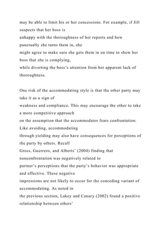may be able to limit his or her concessions. For example, if Jill
suspects that her boss is
unhappy with the thoroughness of her reports and how
punctually she turns them in, she
might agree to make sure she gets them in on time to show her
boss that she is complying,
while diverting the boss’s attention from her apparent lack of
thoroughness.
One risk of the accommodating style is that the other party may
take it as a sign of
weakness and compliance. This may encourage the other to take
a more competitive approach
on the assumption that the accommodator fears confrontation.
Like avoiding, accommodating
through yielding may also have consequences for perceptions of
the party by others. Recall
Gross, Guerrero, and Alberts’ (2004) finding that
nonconfrontation was negatively related to
partner’s perceptions that the party’s behavior was appropriate
and effective. These negative
impressions are not likely to occur for the conceding variant of
accommodating. As noted in
the previous section, Lakey and Canary (2002) found a positive
relationship between others’
 