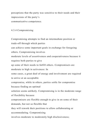 perceptions that the party was sensitive to their needs and their
impressions of the party’s
communicative competence.
4.3.4 Compromising
Compromising attempts to find an intermediate position or
trade-off through which parties
can achieve some important goals in exchange for foregoing
others. Compromising involves
moderate levels of assertiveness and cooperativeness because it
requires both parties to give
up some of their needs to fulfill others. Compromisers are
moderate to high in activeness: In
some cases, a great deal of energy and involvement are required
to arrive at an acceptable
compromise, while in others, parties settle for compromise
because finding an optimal
solution seems unlikely. Compromising is in the moderate range
of flexibility because
compromisers are flexible enough to give in on some of their
demands, but not so flexible that
they will rework their positions to allow collaborating or
accommodating. Compromising
involves moderate to moderately high disclosiveness;
 